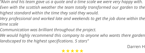 “Alvin and his team gave us a quote and a time scale we were very happy with. Even with the scottish weather the team totally transformed our garden to the highest standard within the time they said they would. Very professional and worked late and weekends to get the job done within the time scale  Communication was brilliant throughout the project. We would highly recommend this company to anyone who wants there garden landscaped to the highest specifications. 5 stars” Darren H