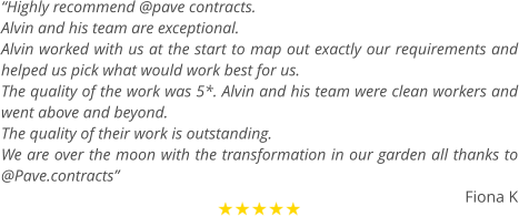 “Highly recommend @pave contracts.  Alvin and his team are exceptional.  Alvin worked with us at the start to map out exactly our requirements and helped us pick what would work best for us. The quality of the work was 5*. Alvin and his team were clean workers and went above and beyond.  The quality of their work is outstanding. We are over the moon with the transformation in our garden all thanks to @Pave.contracts”  Fiona K