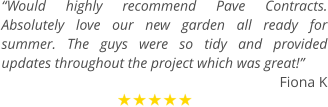“Would highly recommend Pave Contracts. Absolutely love our new garden all ready for summer. The guys were so tidy and provided updates throughout the project which was great!” Fiona K